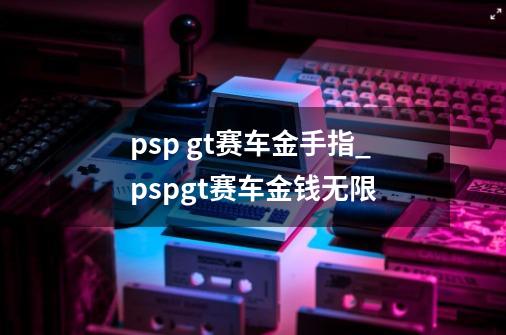 psp gt赛车金手指_pspgt赛车金钱无限-第1张-游戏相关-泓泰