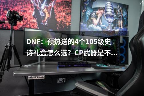 DNF：预热送的4个105级史诗礼盒怎么选？CP武器是不是毕业首选？-第1张-游戏相关-泓泰