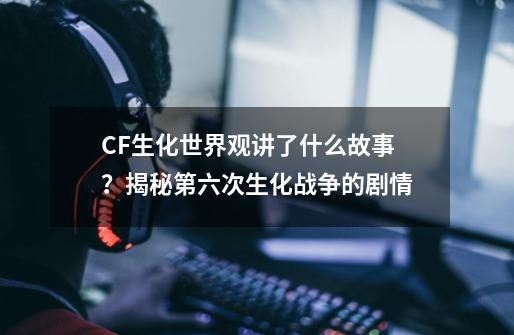 CF生化世界观讲了什么故事？揭秘第六次生化战争的剧情-第1张-游戏相关-泓泰