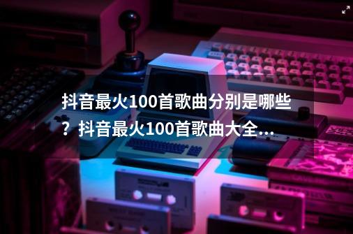 抖音最火100首歌曲分别是哪些？抖音最火100首歌曲大全2021-第1张-游戏相关-泓泰