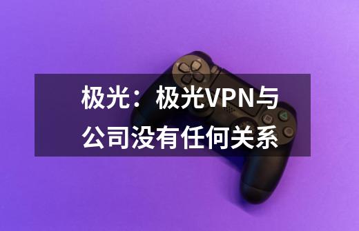 极光：极光VPN与公司没有任何关系-第1张-游戏相关-泓泰