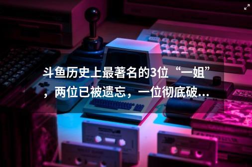 斗鱼历史上最著名的3位“一姐”，两位已被遗忘，一位彻底破圈-第1张-游戏相关-泓泰