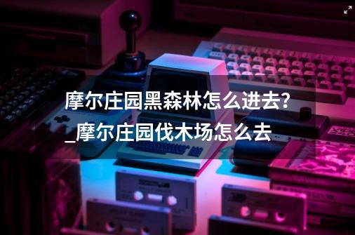 摩尔庄园黑森林怎么进去？_摩尔庄园伐木场怎么去-第1张-游戏相关-泓泰