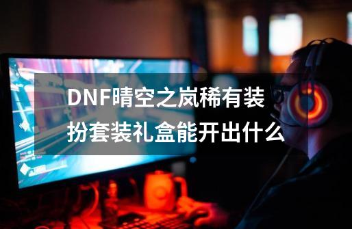 DNF晴空之岚稀有装扮套装礼盒能开出什么-第1张-游戏相关-泓泰