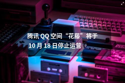 腾讯 QQ 空间“花藤”将于 10 月 18 日停止运营-第1张-游戏相关-泓泰