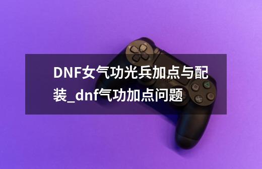 DNF女气功光兵加点与配装_dnf气功加点问题-第1张-游戏相关-泓泰