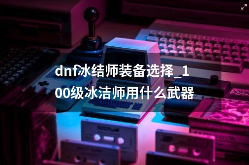 dnf冰结师装备选择_100级冰洁师用什么武器-第1张-游戏相关-泓泰