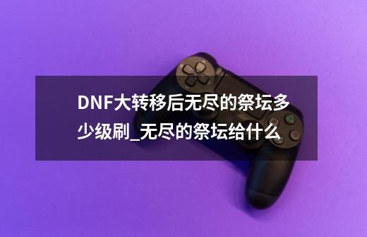 DNF大转移后无尽的祭坛多少级刷_无尽的祭坛给什么-第1张-游戏相关-泓泰