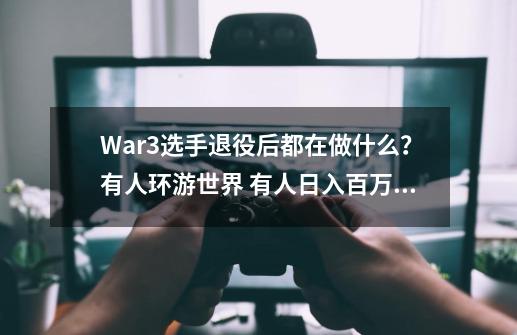 War3选手退役后都在做什么？有人环游世界 有人日入百万,电竞选手退役后做什么-第1张-游戏相关-泓泰