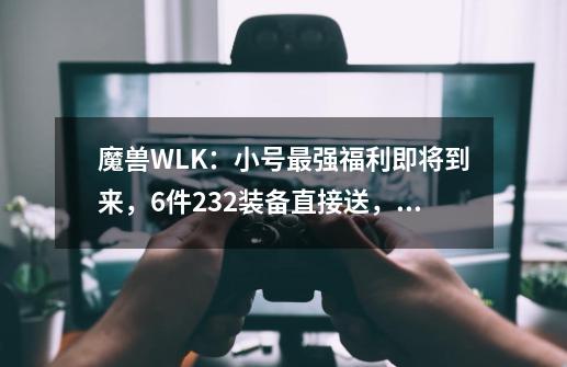 魔兽WLK：小号最强福利即将到来，6件232装备直接送，拿完就去TOC-第1张-游戏相关-泓泰