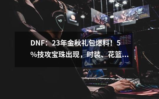 DNF：23年金秋礼包爆料！5%技攻宝珠出现，时装、花篮道具展示-第1张-游戏相关-泓泰