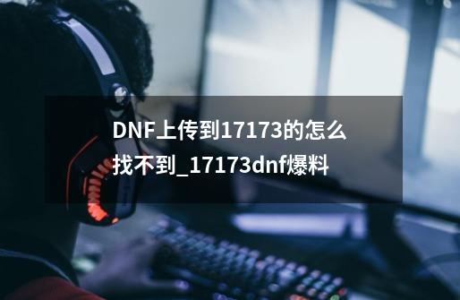 DNF上传到17173的怎么找不到?_17173dnf爆料-第1张-游戏相关-泓泰