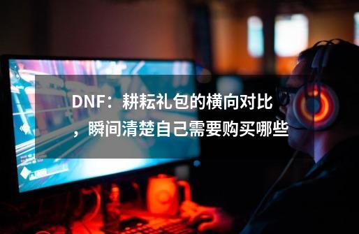 DNF：耕耘礼包的横向对比，瞬间清楚自己需要购买哪些-第1张-游戏相关-泓泰