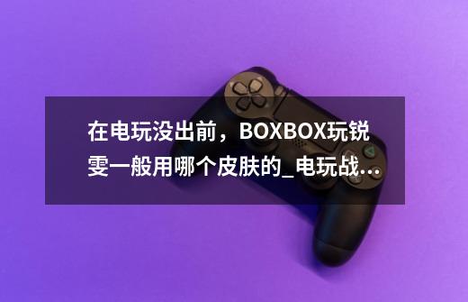 在电玩没出前，BOXBOX玩锐雯一般用哪个皮肤的_电玩战魂赫卡里姆稀有吗-第1张-游戏相关-泓泰