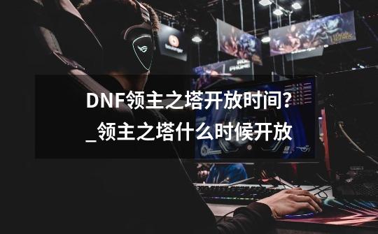 DNF领主之塔开放时间？_领主之塔什么时候开放-第1张-游戏相关-泓泰