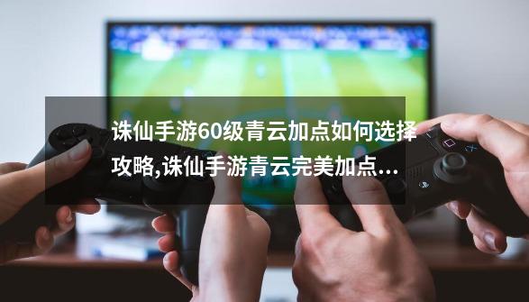 诛仙手游60级青云加点如何选择攻略,诛仙手游青云完美加点攻略-第1张-游戏相关-泓泰