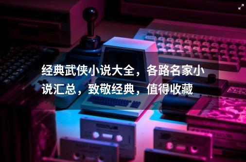 经典武侠小说大全，各路名家小说汇总，致敬经典，值得收藏-第1张-游戏相关-泓泰