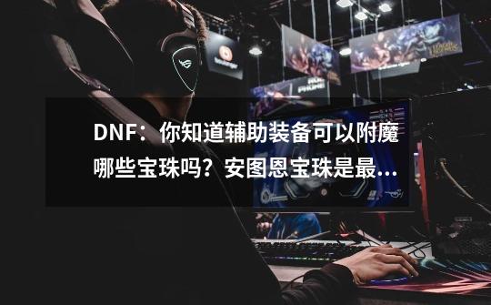 DNF：你知道辅助装备可以附魔哪些宝珠吗？安图恩宝珠是最佳附魔-第1张-游戏相关-泓泰