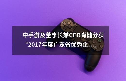 中手游及董事长兼CEO肖健分获“2017年度广东省优秀企业”、“2017年度广东省优秀企业家嘉奖-第1张-游戏相关-泓泰