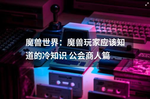 魔兽世界：魔兽玩家应该知道的冷知识 公会商人篇-第1张-游戏相关-泓泰