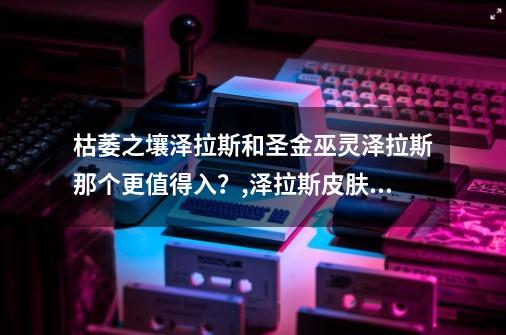 枯萎之壤泽拉斯和圣金巫灵泽拉斯那个更值得入？,泽拉斯皮肤2021-第1张-游戏相关-泓泰