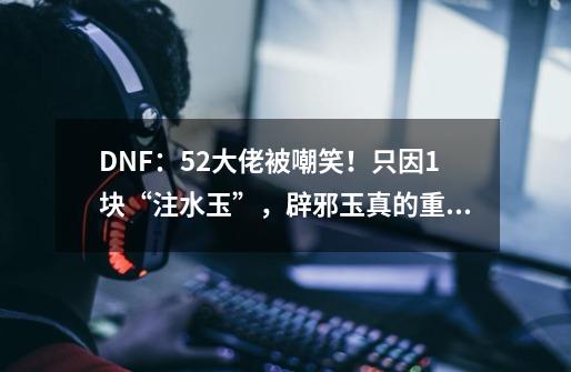 DNF：5.2大佬被嘲笑！只因1块“注水玉”，辟邪玉真的重要吗？-第1张-游戏相关-泓泰