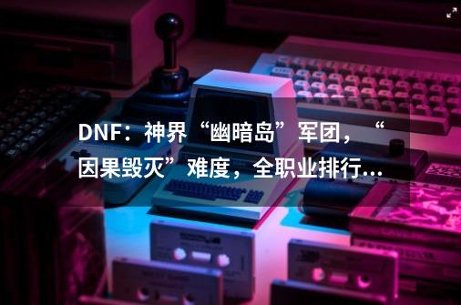 DNF：神界“幽暗岛”军团，“因果毁灭”难度，全职业排行榜出炉-第1张-游戏相关-泓泰