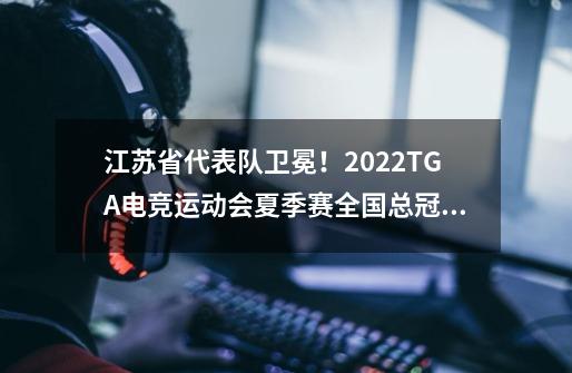 江苏省代表队卫冕！2022TGA电竞运动会夏季赛全国总冠军产生-第1张-游戏相关-泓泰