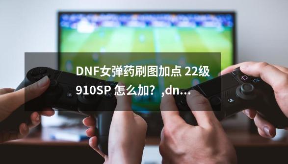 DNF女弹药刷图加点 22级 910SP 怎么加？,dnf女弹药加点-第1张-游戏相关-泓泰