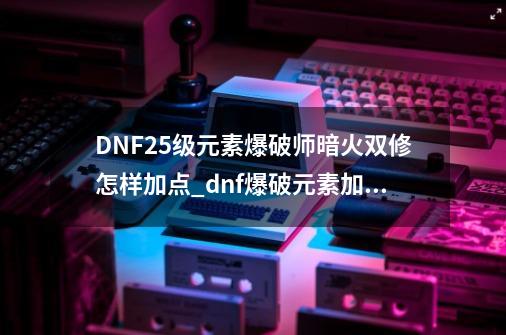 DNF25级元素爆破师暗火双修怎样加点_dnf爆破元素加点推荐-第1张-游戏相关-泓泰