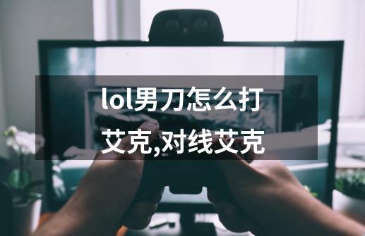 lol男刀怎么打艾克,对线艾克-第1张-游戏相关-泓泰