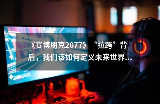 《赛博朋克2077》“拉跨”背后，我们该如何定义未来世界？-第1张-游戏相关-泓泰