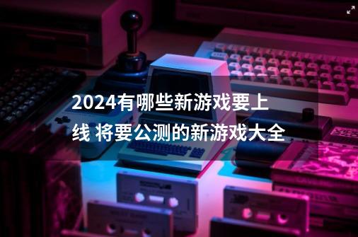 2024有哪些新游戏要上线 将要公测的新游戏大全-第1张-游戏相关-泓泰