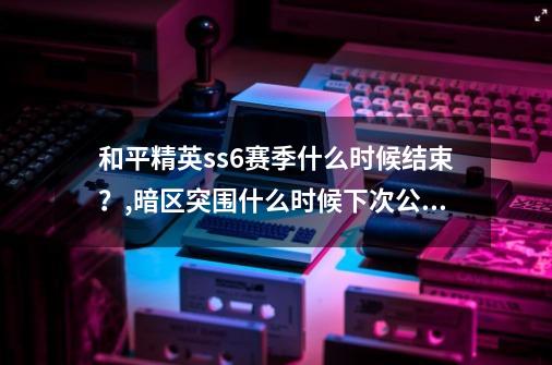 和平精英ss6赛季什么时候结束？,暗区突围什么时候下次公测-第1张-游戏相关-泓泰