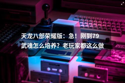 天龙八部荣耀版：急！刚到79武魂怎么培养？老玩家都这么做...-第1张-游戏相关-泓泰