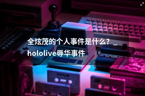 全炫茂的个人事件是什么？_hololive辱华事件-第1张-游戏相关-泓泰