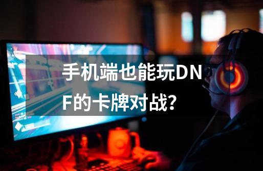 手机端也能玩DNF的卡牌对战？-第1张-游戏相关-泓泰