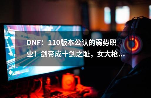 DNF：110版本公认的弱势职业！剑帝成十剑之耻，女大枪急需重做-第1张-游戏相关-泓泰