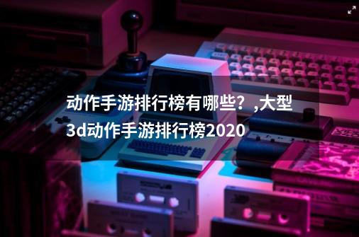 动作手游排行榜有哪些？,大型3d动作手游排行榜2020-第1张-游戏相关-泓泰