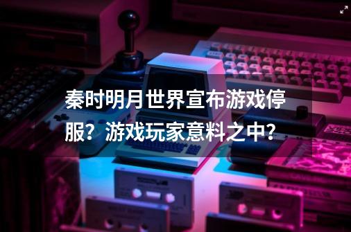 秦时明月世界宣布游戏停服？游戏玩家意料之中？-第1张-游戏相关-泓泰