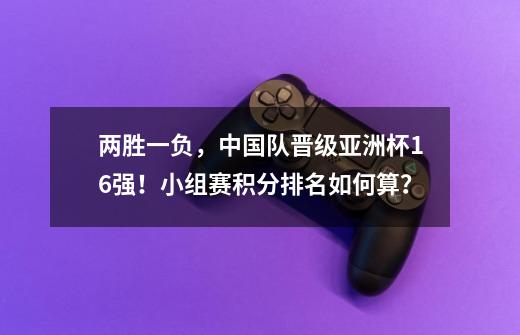 两胜一负，中国队晋级亚洲杯16强！小组赛积分排名如何算？-第1张-游戏相关-泓泰