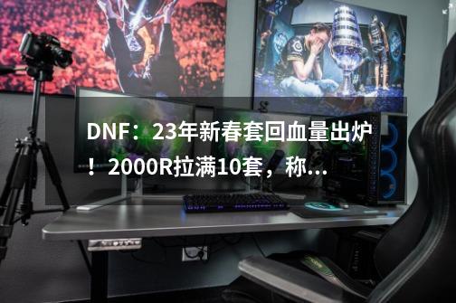 DNF：23年新春套回血量出炉！2000R拉满10套，称号大概率涨价-第1张-游戏相关-泓泰