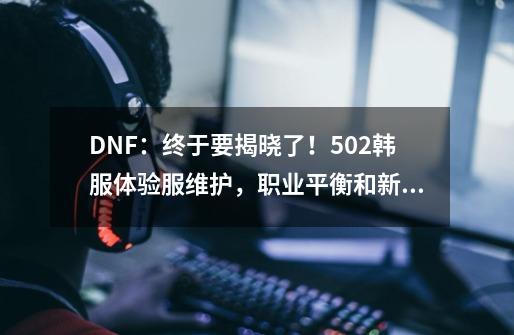 DNF：终于要揭晓了！5.02韩服体验服维护，职业平衡和新军团来了-第1张-游戏相关-泓泰