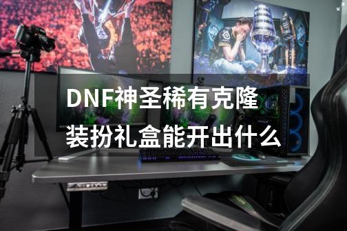 DNF神圣稀有克隆装扮礼盒能开出什么-第1张-游戏相关-泓泰