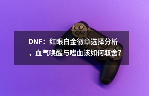 DNF：红眼白金徽章选择分析，血气唤醒与嗜血该如何取舍？-第1张-游戏相关-泓泰