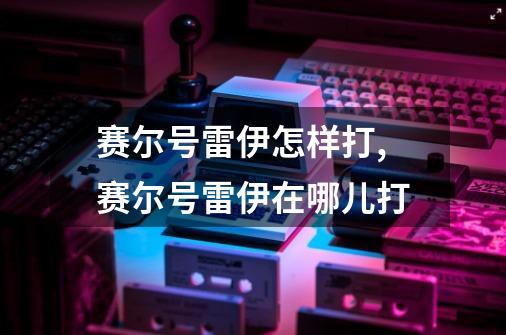 赛尔号雷伊怎样打,赛尔号雷伊在哪儿打-第1张-游戏相关-泓泰