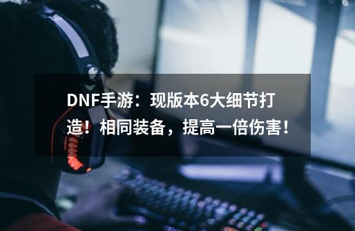 DNF手游：现版本6大细节打造！相同装备，提高一倍伤害！-第1张-游戏相关-泓泰