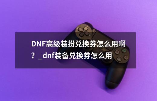 DNF高级装扮兑换券怎么用啊？_dnf装备兑换券怎么用-第1张-游戏相关-泓泰