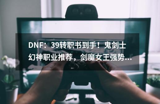 DNF：3.9转职书到手！鬼剑士幻神职业推荐，剑魔女王强势逆袭-第1张-游戏相关-泓泰