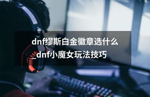 dnf缪斯白金徽章选什么_dnf小魔女玩法技巧-第1张-游戏相关-泓泰